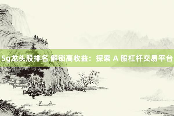 5g龙头股排名 解锁高收益：探索 A 股杠杆交易平台