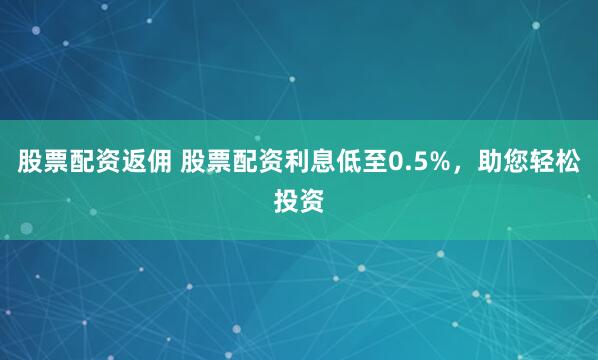股票配资返佣 股票配资利息低至0.5%，助您轻松投资