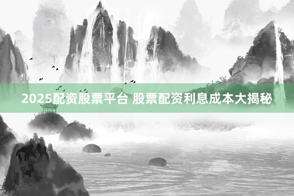 2025配资股票平台 股票配资利息成本大揭秘