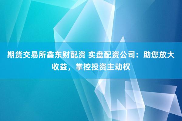 期货交易所鑫东财配资 实盘配资公司：助您放大收益，掌控投资主动权