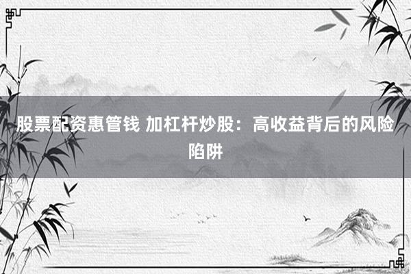 股票配资惠管钱 加杠杆炒股：高收益背后的风险陷阱