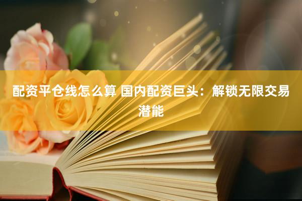 配资平仓线怎么算 国内配资巨头：解锁无限交易潜能