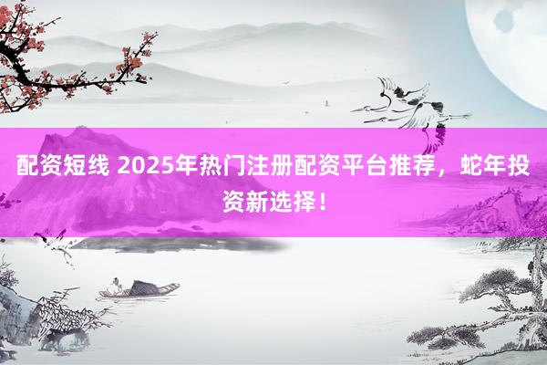 配资短线 2025年热门注册配资平台推荐，蛇年投资新选择！