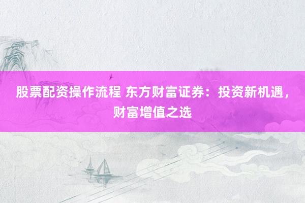 股票配资操作流程 东方财富证券：投资新机遇，财富增值之选