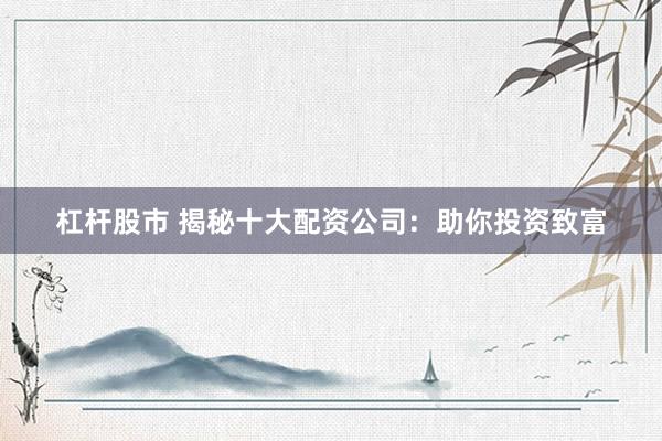 杠杆股市 揭秘十大配资公司：助你投资致富