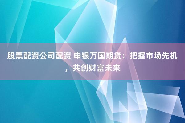 股票配资公司配资 申银万国期货：把握市场先机，共创财富未来