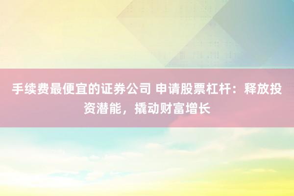 手续费最便宜的证券公司 申请股票杠杆：释放投资潜能，撬动财富增长