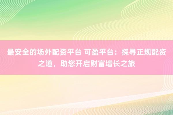 最安全的场外配资平台 可盈平台：探寻正规配资之道，助您开启财富增长之旅