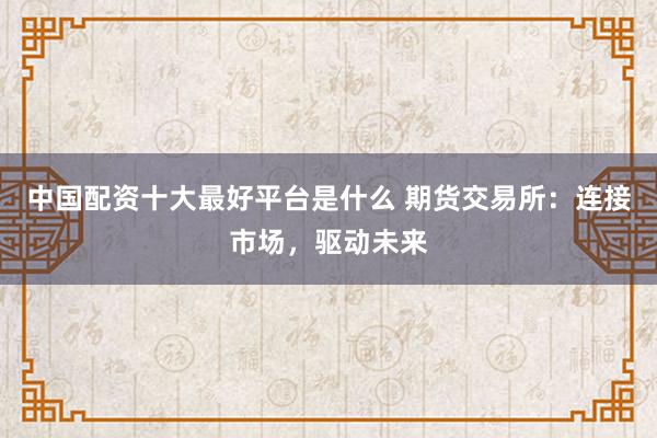 中国配资十大最好平台是什么 期货交易所：连接市场，驱动未来