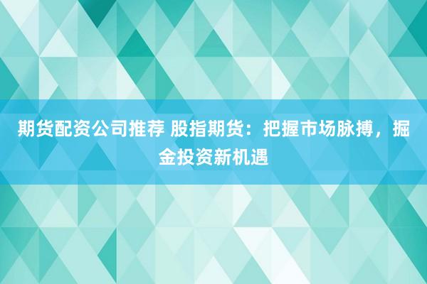 期货配资公司推荐 股指期货：把握市场脉搏，掘金投资新机遇