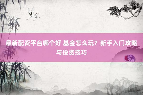最新配资平台哪个好 基金怎么玩？新手入门攻略与投资技巧
