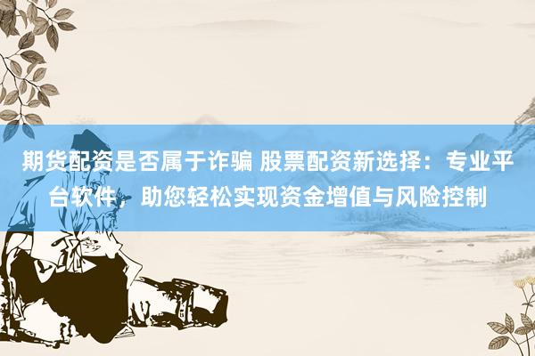 期货配资是否属于诈骗 股票配资新选择：专业平台软件，助您轻松实现资金增值与风险控制