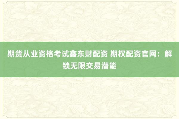 期货从业资格考试鑫东财配资 期权配资官网：解锁无限交易潜能