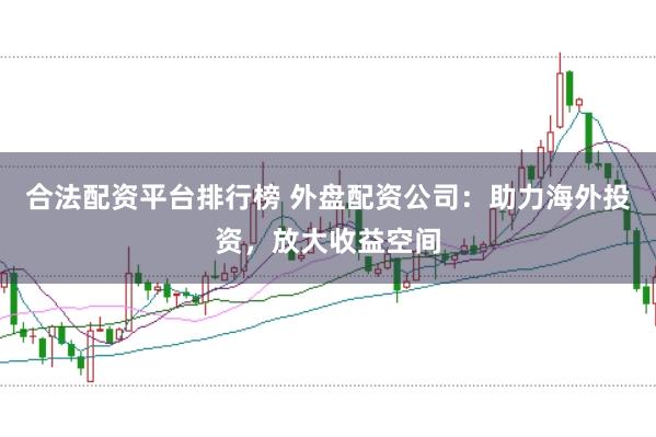 合法配资平台排行榜 外盘配资公司：助力海外投资，放大收益空间