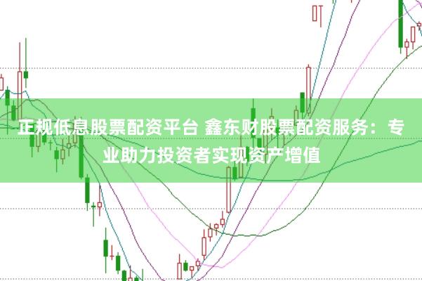 正规低息股票配资平台 鑫东财股票配资服务：专业助力投资者实现资产增值