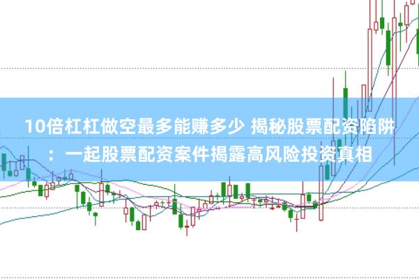 10倍杠杠做空最多能赚多少 揭秘股票配资陷阱：一起股票配资案件揭露高风险投资真相