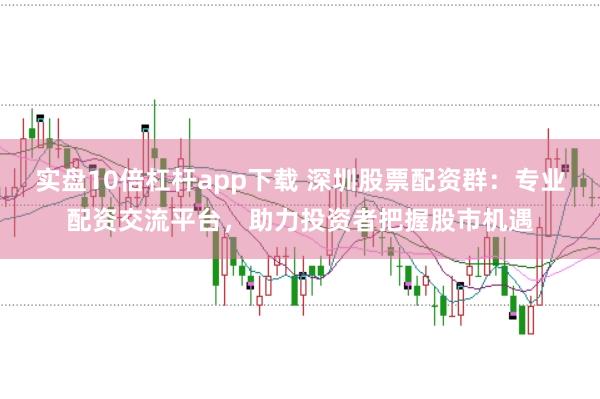 实盘10倍杠杆app下载 深圳股票配资群：专业配资交流平台，助力投资者把握股市机遇