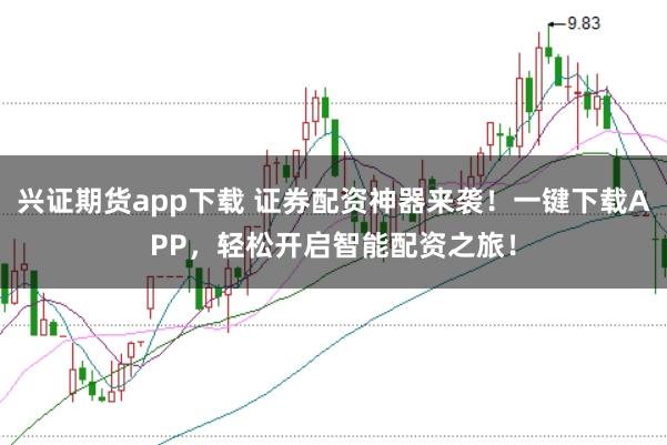 兴证期货app下载 证券配资神器来袭！一键下载APP，轻松开启智能配资之旅！