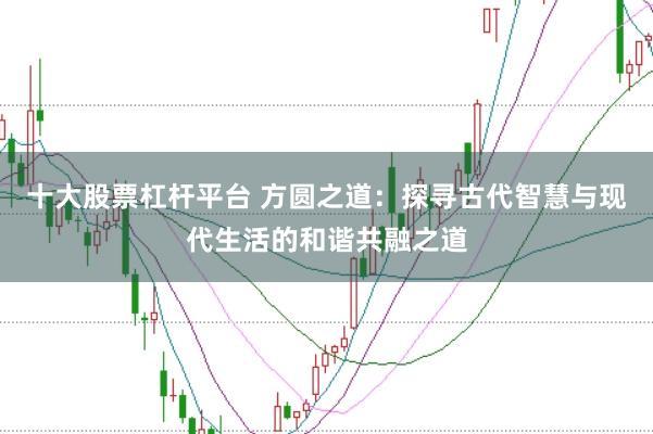 十大股票杠杆平台 方圆之道：探寻古代智慧与现代生活的和谐共融之道