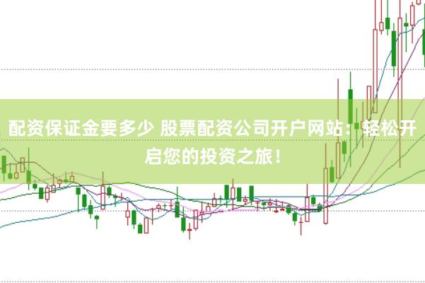 配资保证金要多少 股票配资公司开户网站：轻松开启您的投资之旅！