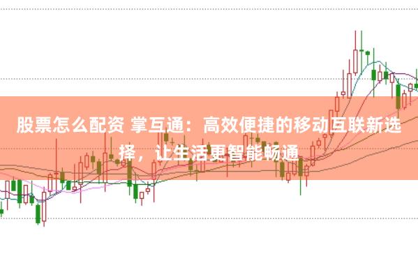 股票怎么配资 掌互通：高效便捷的移动互联新选择，让生活更智能畅通