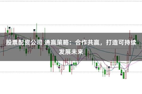 股票配资公司 通赢策略：合作共赢，打造可持续发展未来
