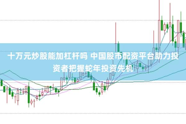 十万元炒股能加杠杆吗 中国股市配资平台助力投资者把握蛇年投资先机
