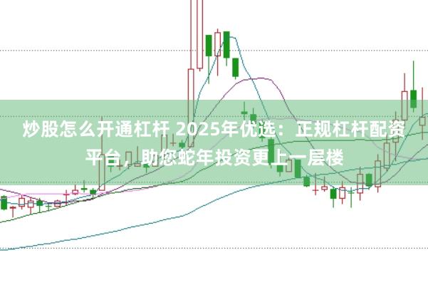 炒股怎么开通杠杆 2025年优选：正规杠杆配资平台，助您蛇年投资更上一层楼