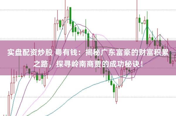 实盘配资炒股 粤有钱：揭秘广东富豪的财富积累之路，探寻岭南商贾的成功秘诀！