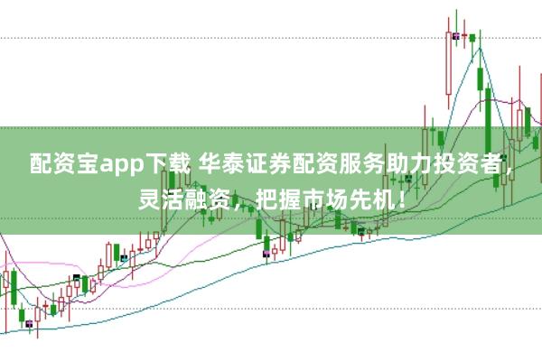 配资宝app下载 华泰证券配资服务助力投资者，灵活融资，把握市场先机！