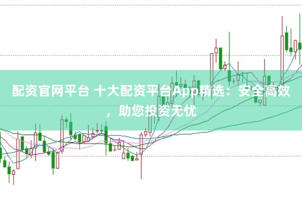 配资官网平台 十大配资平台App精选：安全高效，助您投资无忧