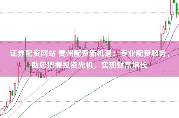 证券配资网站 贵州配资新机遇：专业配资服务，助您把握投资先机，实现财富增长