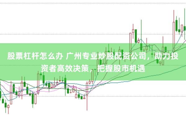 股票杠杆怎么办 广州专业炒股配资公司，助力投资者高效决策，把握股市机遇