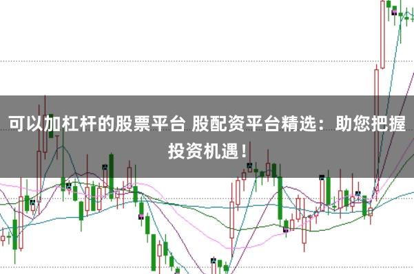 可以加杠杆的股票平台 股配资平台精选：助您把握投资机遇！