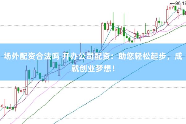 场外配资合法吗 开办公司配资：助您轻松起步，成就创业梦想！