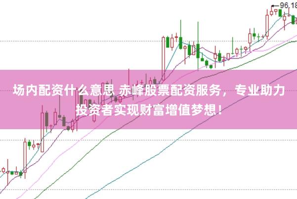 场内配资什么意思 赤峰股票配资服务，专业助力投资者实现财富增值梦想！
