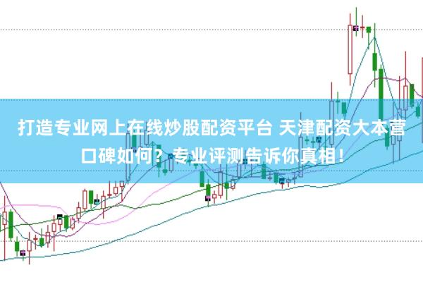 打造专业网上在线炒股配资平台 天津配资大本营口碑如何？专业评测告诉你真相！