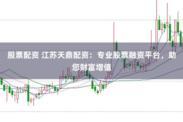 股票配资 江苏天鼎配资：专业股票融资平台，助您财富增值