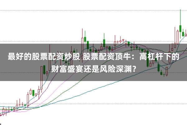 最好的股票配资炒股 股票配资顶牛：高杠杆下的财富盛宴还是风险深渊？