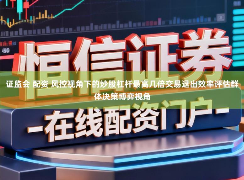 证监会 配资 风控视角下的炒股杠杆最高几倍交易退出效率评估群体决策博弈视角