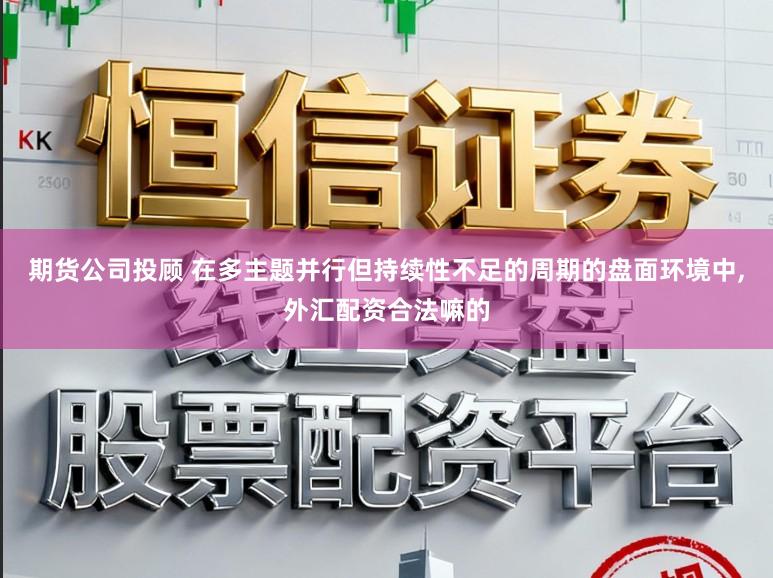 期货公司投顾 在多主题并行但持续性不足的周期的盘面环境中，外汇配资合法嘛的