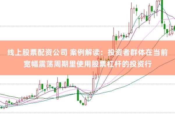 线上股票配资公司 案例解读：投资者群体在当前宽幅震荡周期里使用股票杠杆的投资行