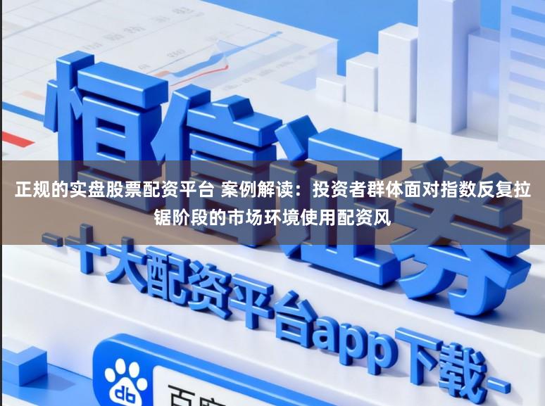 正规的实盘股票配资平台 案例解读：投资者群体面对指数反复拉锯阶段的市场环境使用配资风